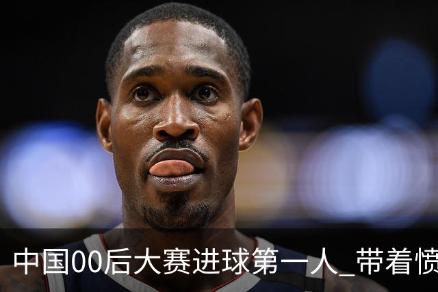 中国00后大赛进球第一人 带着愤怒坚忍他成长了！