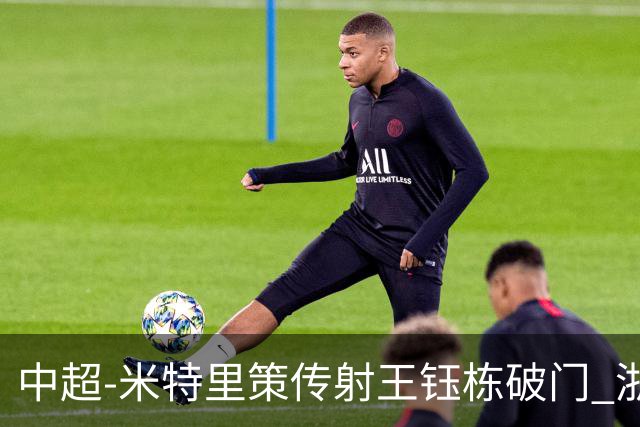中超-米特里策传射王钰栋破门 浙江4-2辽宁铁人