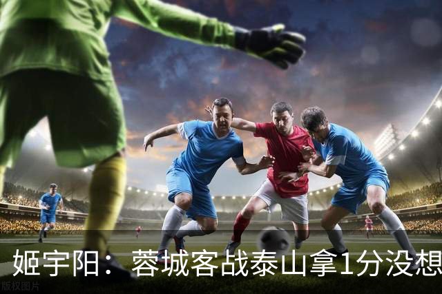 姬宇阳：蓉城客战泰山拿1分没想象那么容易 英博主场很有希望获胜