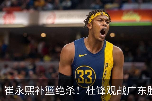 崔永熙补篮绝杀！杜锋观战广东胜江苏 焦泊乔伤退胡明轩追平王仕鹏