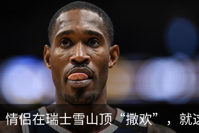 情侣在瑞士雪山顶“撒欢”，就这么被全世界直播了···