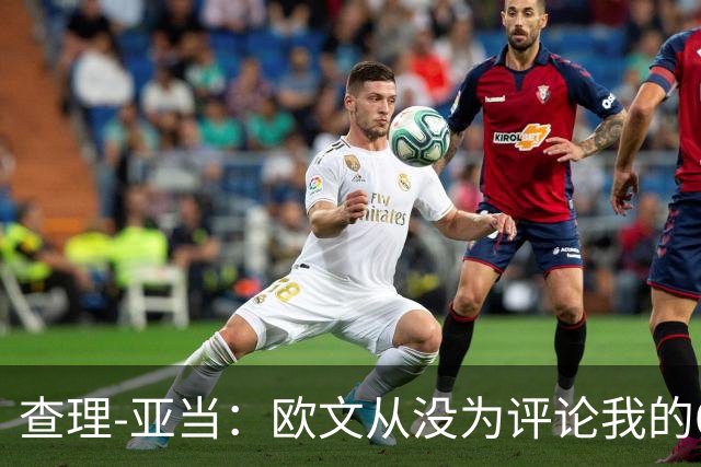 查理-亚当：欧文从没为评论我的64米吊射道歉，他说是开大脚