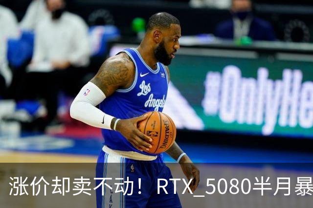 涨价却卖不动！RTX 5080半月暴涨5000元：商家称销量太少懒得统计