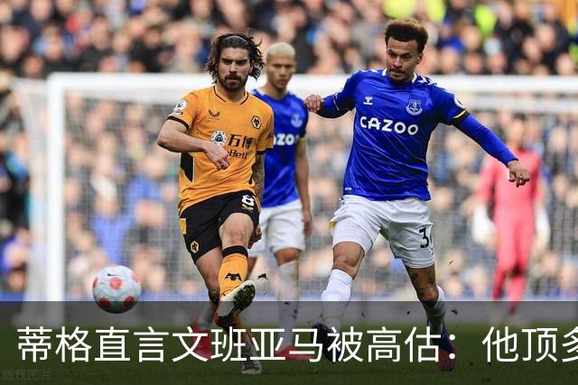 蒂格直言文班亚马被高估：他顶多算联盟第十人