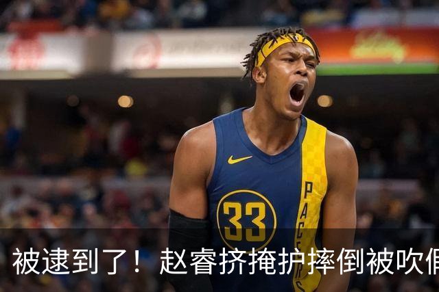 被逮到了！赵睿挤掩护摔倒被吹假摔 坐在地上十分不解&跟裁判理论